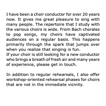  I have been a choir conductor for over 20 years now. It gives me great pleasure to sing with many people. The repertoire that I study with the various choirs is wide. From Bach chorales to pop songs, my choirs have captivated audiences on a regular basis. This happens primarily through the spark that jumps over when you realize that singing is fun. If your choir is still looking for a new conductor who brings a breath of fresh air and many years of experience, please get in touch. In addition to regular rehearsals, I also offer workshop-oriented rehearsal phases for choirs that are not in the immediate vicinity.